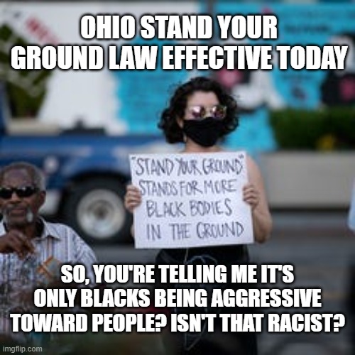 Ohio Stand Your Ground Law | OHIO STAND YOUR GROUND LAW EFFECTIVE TODAY; SO, YOU'RE TELLING ME IT'S ONLY BLACKS BEING AGGRESSIVE TOWARD PEOPLE? ISN'T THAT RACIST? | image tagged in racist,stand your ground,politics,gun violence,propaganda | made w/ Imgflip meme maker