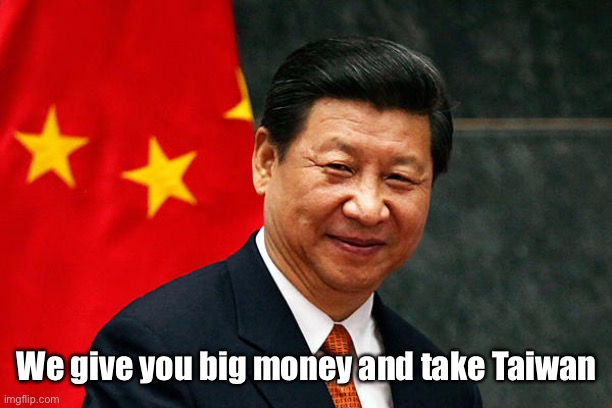 Xi Jinping | We give you big money and take Taiwan | image tagged in xi jinping | made w/ Imgflip meme maker