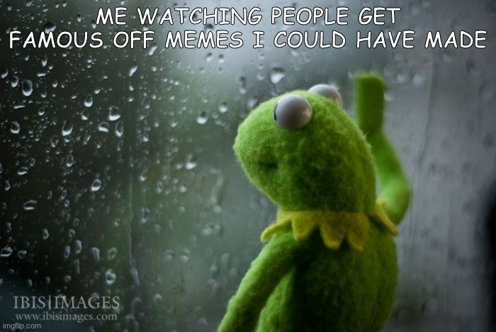 Im back! | ME WATCHING PEOPLE GET FAMOUS OFF MEMES I COULD HAVE MADE | image tagged in kermit window,so true memes | made w/ Imgflip meme maker