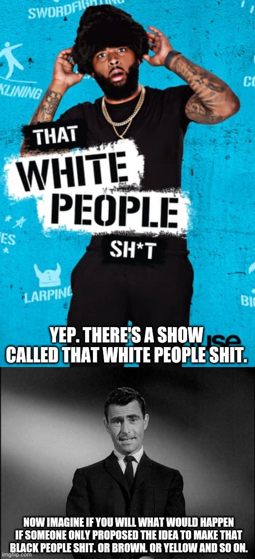 Remember it is only racist and unacceptable to say, do or be certain things...but only if you are white. | YEP. THERE'S A SHOW CALLED THAT WHITE PEOPLE SHIT. NOW IMAGINE IF YOU WILL WHAT WOULD HAPPEN IF SOMEONE ONLY PROPOSED THE IDEA TO MAKE THAT BLACK PEOPLE SHIT. OR BROWN. OR YELLOW AND SO ON. | image tagged in rod serling twilight zone,tv shows,stupid liberals,liberal hypocrisy,racism | made w/ Imgflip meme maker