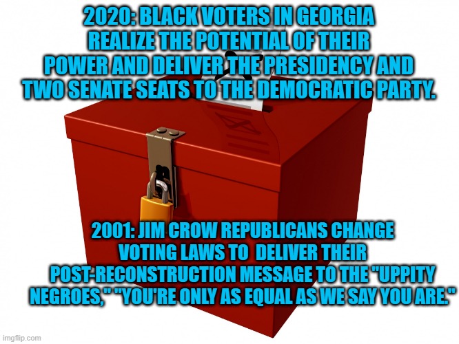 Gotta Put Em In Their Place. | 2020: BLACK VOTERS IN GEORGIA REALIZE THE POTENTIAL OF THEIR POWER AND DELIVER THE PRESIDENCY AND TWO SENATE SEATS TO THE DEMOCRATIC PARTY. 2001: JIM CROW REPUBLICANS CHANGE VOTING LAWS TO  DELIVER THEIR POST-RECONSTRUCTION MESSAGE TO THE "UPPITY NEGROES," "YOU'RE ONLY AS EQUAL AS WE SAY YOU ARE." | image tagged in politics | made w/ Imgflip meme maker