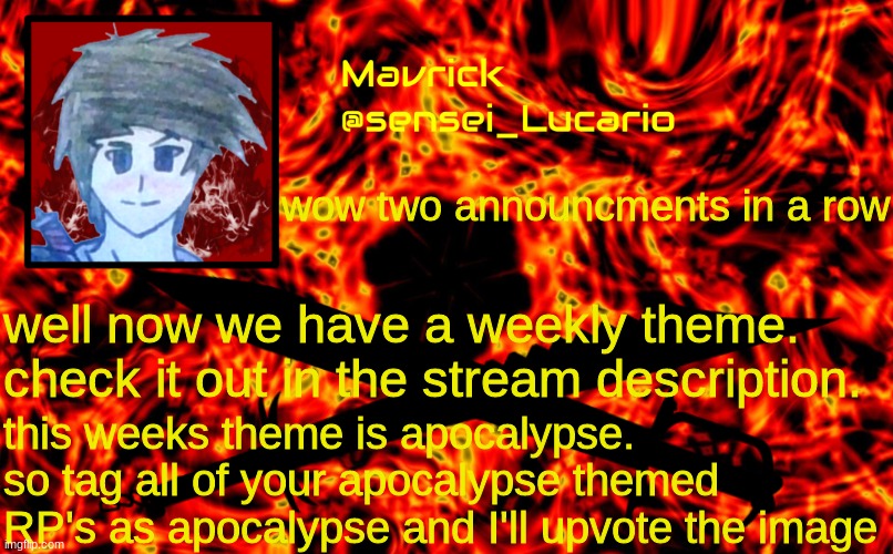 Mavrick Flame announcment template | *insert more text here*; wow two announcments in a row; well now we have a weekly theme. check it out in the stream description. this weeks theme is apocalypse. so tag all of your apocalypse themed RP's as apocalypse and I'll upvote the image | image tagged in mavrick flame announcment template,apocalypse,theme | made w/ Imgflip meme maker