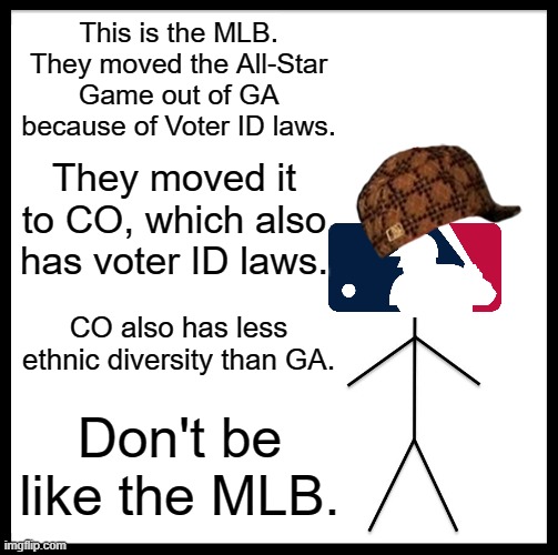 MLB has gone woke, and it can't even do that correctly! | This is the MLB. They moved the All-Star Game out of GA because of Voter ID laws. They moved it to CO, which also has voter ID laws. CO also has less ethnic diversity than GA. Don't be like the MLB. | image tagged in memes,be like bill | made w/ Imgflip meme maker