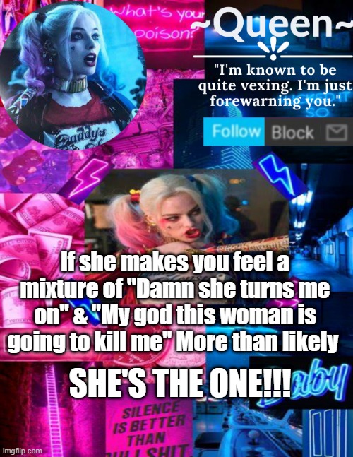 i'M jUsT gOiNg tO pOsT hArLeY qUiNn qUoTeS bC wHy tF nOt | If she makes you feel a mixture of "Damn she turns me on" & "My god this woman is going to kill me" More than likely; SHE'S THE ONE!!! | image tagged in queen | made w/ Imgflip meme maker