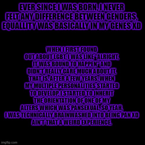 Everyone else was doing it (If there was a Top 5 weirdest lgbt experiences, this would be #1 xD) | WHEN I FIRST FOUND OUT ABOUT LGBT, I WAS LIKE "ALRIGHT, IT WAS BOUND TO HAPPEN" AND DIDN'T REALLY CARE MUCH ABOUT IT, THAT IS, AFTER A FEW YEARS, WHEN MY MULTIPLE PERSONALITIES STARTED TO DEVELOP, I STARTED TO INHERIT THE ORIENTATION OF ONE OF MY ALTERS WHICH WAS PANSEXUAL, SO YEAH, I WAS TECHNICALLY BRAINWASHED INTO BEING PAN XD
AIN'T THAT A WEIRD EXPERIENCE. EVER SINCE I WAS BORN, I NEVER FELT ANY DIFFERENCE BETWEEN GENDERS, EQUALLITY WAS BASICALLY IN MY GENES XD | image tagged in memes,blank transparent square,lgbt | made w/ Imgflip meme maker