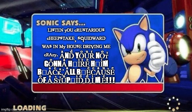Sonic Says | ᴸᴵᔆᵀᴱᴺ ʸᴼᵁ ᶜᴿᵁᔆᵀᴬᴿᴵᴼᵁᔆ ᶜᴴᴱᴱᴾᔆᵀᴬᴷᴱ⸴ ᔆᑫᵁᴵᴰᵂᴬᴿᴰ ᵂᴬᔆ ᴵᴺ ᴹʸ ᴴᴼᵁᔆᴱ ᴰᴿᴵⱽᴵᴺᴳ ᴹᴱ ᶜᴿᴬᶻʸ‧ AͣNDͩ YOͦUͧRͬ NOͦᴛⷮ GOͦNNAͣ НⷩIͥRͬEͤ НⷩIͥMⷨ ВⷡAͣCͨᴋⷦ,̓ AͣLL ВⷡEͤCͨAͣUͧS͛Eͤ OͦF Aͣ S͛ᴛⷮUͧРⷬIͥDͩ Dͩ Iͥ Mⷨ Eͤ! ! ! | image tagged in sonic says | made w/ Imgflip meme maker