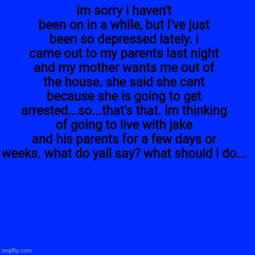 :/ | im sorry i haven't been on in a while, but I've just been so depressed lately. i came out to my parents last night and my mother wants me out of the house. she said she cant because she is going to get arrested...so...that's that. im thinking of going to live with jake and his parents for a few days or weeks. what do yall say? what should i do... | image tagged in memes,blank transparent square | made w/ Imgflip meme maker