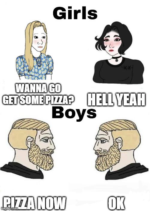 pizza now yes | WANNA GO GET SOME PIZZA? HELL YEAH; OK; PIZZA NOW | image tagged in girls vs boys,pizza,now,yes,ok | made w/ Imgflip meme maker