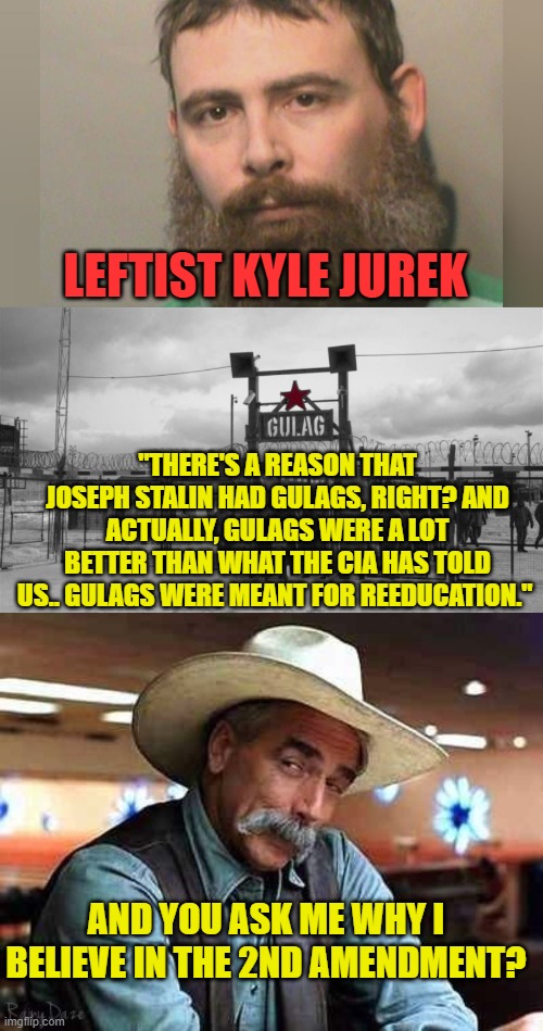 Gulags were not that bad. | LEFTIST KYLE JUREK; "THERE'S A REASON THAT JOSEPH STALIN HAD GULAGS, RIGHT? AND ACTUALLY, GULAGS WERE A LOT BETTER THAN WHAT THE CIA HAS TOLD US.. GULAGS WERE MEANT FOR REEDUCATION."; AND YOU ASK ME WHY I BELIEVE IN THE 2ND AMENDMENT? | image tagged in sam elliott the big lebowski,leftists,2nd amendment | made w/ Imgflip meme maker