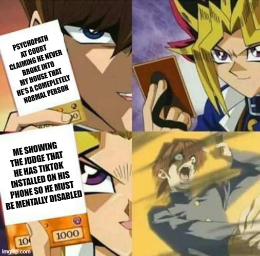 I'm running out of creative titles :( | PSYCHOPATH  AT COURT CLAIMING HE NEVER BROKE INTO MY HOUSE THAT HE'S A COMEPLETELY NORMAL PERSON; ME SHOWING THE JUDGE THAT HE HAS TIKTOK INSTALLED ON HIS PHONE SO HE MUST BE MENTALLY DISABLED | image tagged in yu gi oh | made w/ Imgflip meme maker