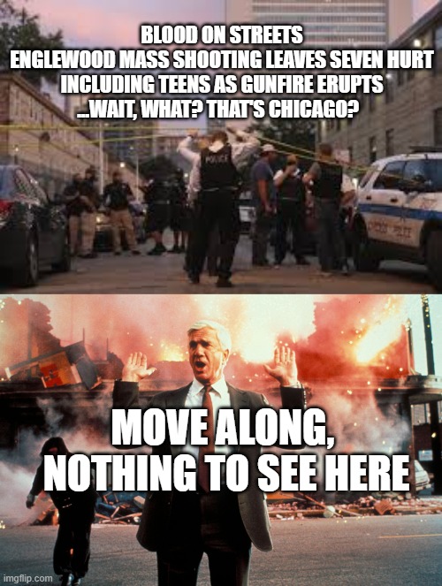 Gun Violence, Chicago - Move Along, Nothing to See |  BLOOD ON STREETS
ENGLEWOOD MASS SHOOTING LEAVES SEVEN HURT
INCLUDING TEENS AS GUNFIRE ERUPTS
...WAIT, WHAT? THAT'S CHICAGO? MOVE ALONG, 
NOTHING TO SEE HERE | image tagged in nothing to see here,gun violence,politics,democrats,partisanship | made w/ Imgflip meme maker