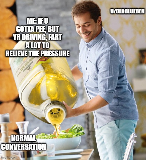 Guy pouring olive oil on the salad | U/OLDBLUEBEN; ME: IF U GOTTA PEE, BUT YR DRIVING, FART A LOT TO RELIEVE THE PRESSURE; NORMAL CONVERSATION | image tagged in guy pouring olive oil on the salad | made w/ Imgflip meme maker