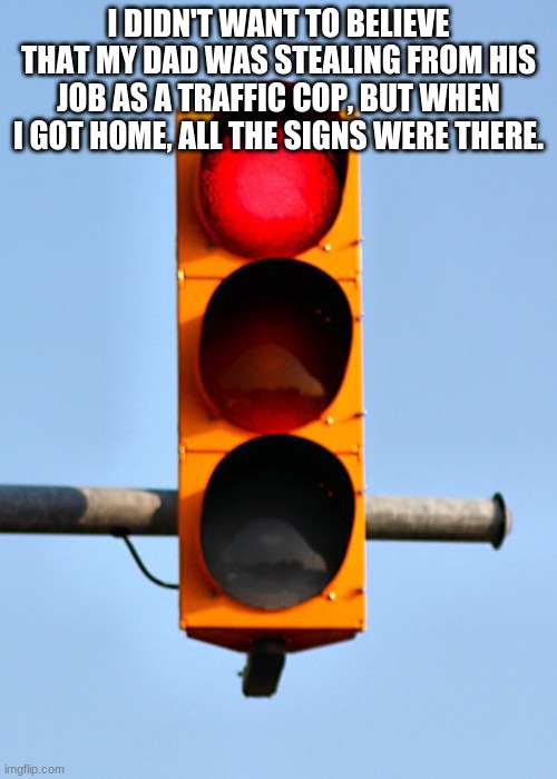 Traffic light  | I DIDN'T WANT TO BELIEVE THAT MY DAD WAS STEALING FROM HIS JOB AS A TRAFFIC COP, BUT WHEN I GOT HOME, ALL THE SIGNS WERE THERE. | image tagged in traffic light | made w/ Imgflip meme maker