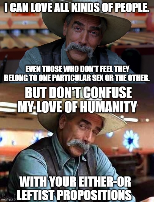 I CAN LOVE ALL KINDS OF PEOPLE. EVEN THOSE WHO DON'T FEEL THEY BELONG TO ONE PARTICULAR SEX OR THE OTHER. BUT DON'T CONFUSE MY LOVE OF HUMAN | image tagged in sam eliot,sam elliott the big lebowski | made w/ Imgflip meme maker