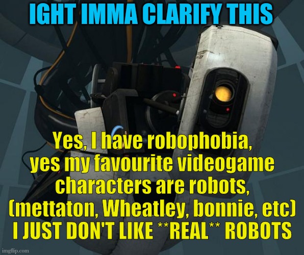 Just to clear things up a bit | IGHT IMMA CLARIFY THIS; Yes, I have robophobia, yes my favourite videogame characters are robots, (mettaton, Wheatley, bonnie, etc) I JUST DON'T LIKE **REAL** ROBOTS | image tagged in glados | made w/ Imgflip meme maker