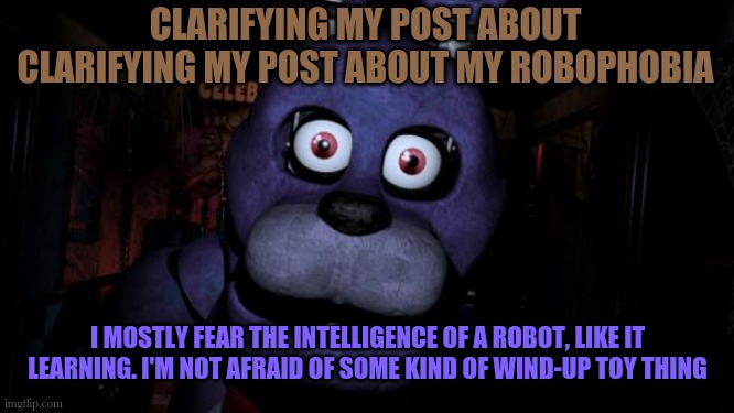I swear if I have to make another one of these- | CLARIFYING MY POST ABOUT CLARIFYING MY POST ABOUT MY ROBOPHOBIA; I MOSTLY FEAR THE INTELLIGENCE OF A ROBOT, LIKE IT LEARNING. I'M NOT AFRAID OF SOME KIND OF WIND-UP TOY THING | image tagged in fnaf bonnie | made w/ Imgflip meme maker