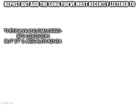 Blank White Template | REPOST BUT ADD THE SONG YOU'VE MOST RECENTLY LISTENED TO; THEONLYRANDOMDOGGO- BFG DIVISION BUT IT'S MEGALOVAINIA | image tagged in blank white template | made w/ Imgflip meme maker