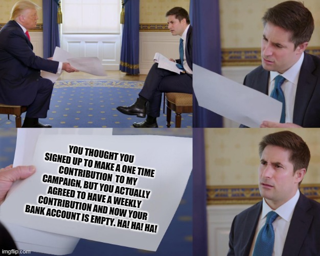 Trump interview | YOU THOUGHT YOU SIGNED UP TO MAKE A ONE TIME CONTRIBUTION  TO MY CAMPAIGN, BUT YOU ACTUALLY AGREED TO HAVE A WEEKLY CONTRIBUTION AND NOW YOUR BANK ACCOUNT IS EMPTY. HA! HA! HA! | image tagged in trump interview | made w/ Imgflip meme maker