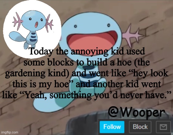 e | Today the annoying kid used some blocks to build a hoe (the gardening kind) and went like “hey look this is my hoe” and another kid went like “Yeah, something you’d never have.” | image tagged in wooper template | made w/ Imgflip meme maker
