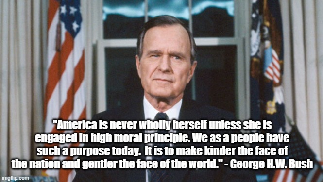 George H.W. Bush on America's Self | "America is never wholly herself unless she is engaged in high moral principle. We as a people have such a purpose today.  It is to make kinder the face of the nation and gentler the face of the world." - George H.W. Bush | image tagged in george hw bush,politics,memes | made w/ Imgflip meme maker