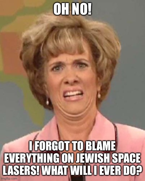 Disgusted News Reporter | OH NO! I FORGOT TO BLAME EVERYTHING ON JEWISH SPACE LASERS! WHAT WILL I EVER DO? | image tagged in disgusted news reporter | made w/ Imgflip meme maker