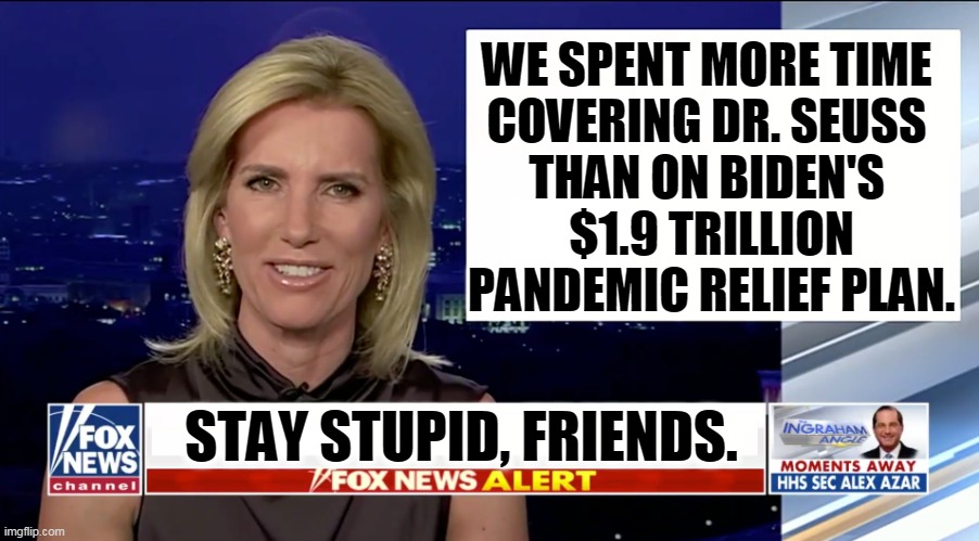 Dr. Seuss books weren't banned. And you missed the biggest story of the year. | WE SPENT MORE TIME 
COVERING DR. SEUSS 
THAN ON BIDEN'S 
$1.9 TRILLION PANDEMIC RELIEF PLAN. STAY STUPID, FRIENDS. | image tagged in laura ingraham is a blank,fox news,culture,wars,values | made w/ Imgflip meme maker