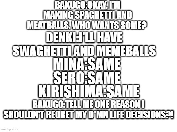 Bakusquad when no one's around(this is a joke and not meant to be taken seriously) | BAKUGO:OKAY, I'M MAKING SPAGHETTI AND MEATBALLS. WHO WANTS SOME? DENKI:I'LL HAVE SWAGHETTI AND MEMEBALLS; MINA:SAME; SERO:SAME; KIRISHIMA:SAME; BAKUGO:TELL ME ONE REASON I SHOULDN'T REGRET MY D*MN LIFE DECISIONS?! | made w/ Imgflip meme maker