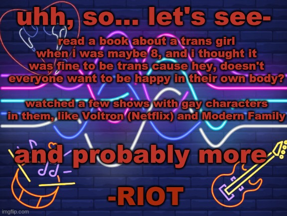 my encounters with the LGBTQIA+ community before i went onto Discord and all my friends were part of the community! | uhh, so... let's see-; read a book about a trans girl when i was maybe 8, and i thought it was fine to be trans cause hey, doesn't everyone want to be happy in their own body? watched a few shows with gay characters in them, like Voltron (Netflix) and Modern Family; and probably more | image tagged in riot's announcement,pride | made w/ Imgflip meme maker