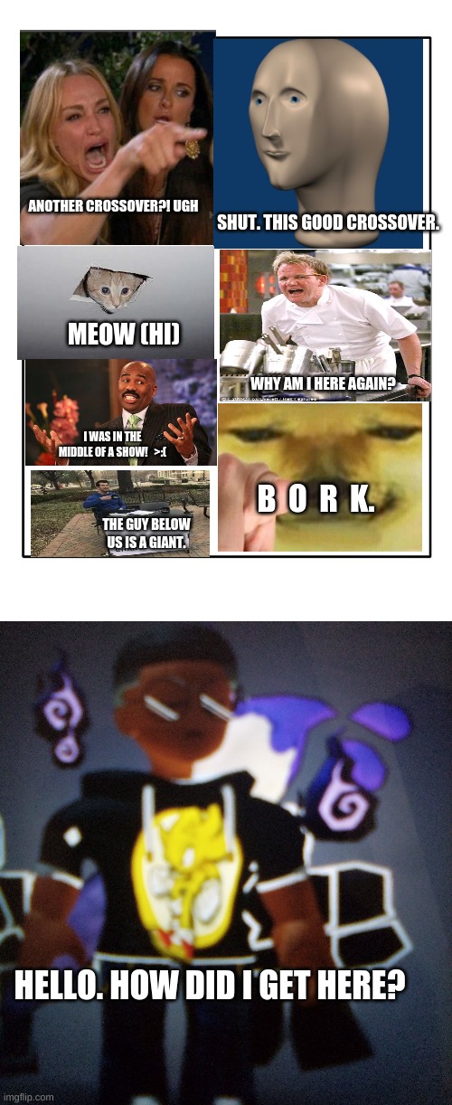 a bad crossover :( |  ANOTHER CROSSOVER?! UGH; SHUT. THIS GOOD CROSSOVER. MEOW (HI); WHY AM I HERE AGAIN? I WAS IN THE MIDDLE OF A SHOW!   >:(; B  O  R  K. THE GUY BELOW US IS A GIANT. HELLO. HOW DID I GET HERE? | image tagged in blank template | made w/ Imgflip meme maker