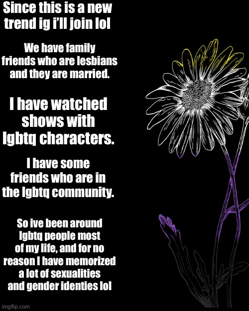 ig i’ll join this new trend lol | Since this is a new trend ig i’ll join lol; We have family friends who are lesbians and they are married. I have watched shows with lgbtq characters. I have some friends who are in the lgbtq community. So ive been around lgbtq people most of my life, and for no reason I have memorized a lot of sexualities and gender identies lol | image tagged in plain black template | made w/ Imgflip meme maker
