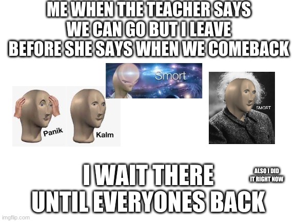 hmm | ME WHEN THE TEACHER SAYS WE CAN GO BUT I LEAVE BEFORE SHE SAYS WHEN WE COMEBACK; I WAIT THERE UNTIL EVERYONES BACK; ALSO I DID IT RIGHT NOW | image tagged in blank white template | made w/ Imgflip meme maker