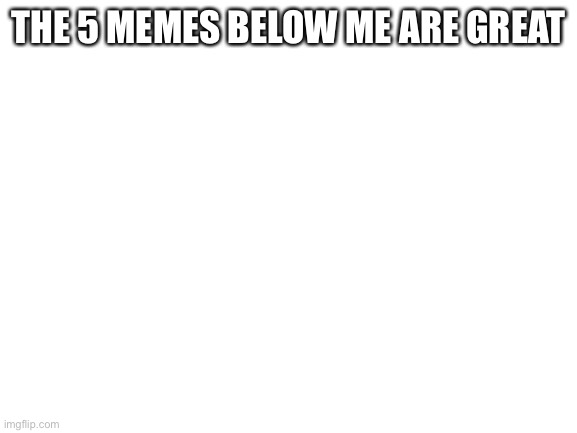 Blank White Template | THE 5 MEMES BELOW ME ARE GREAT | image tagged in blank white template | made w/ Imgflip meme maker