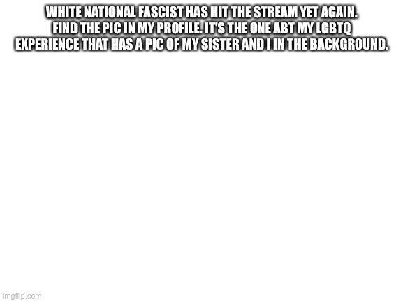 the one and only, Wh1teNationalFascist! | WHITE NATIONAL FASCIST HAS HIT THE STREAM YET AGAIN. FIND THE PIC IN MY PROFILE. IT'S THE ONE ABT MY LGBTQ EXPERIENCE THAT HAS A PIC OF MY SISTER AND I IN THE BACKGROUND. | image tagged in blank white template | made w/ Imgflip meme maker
