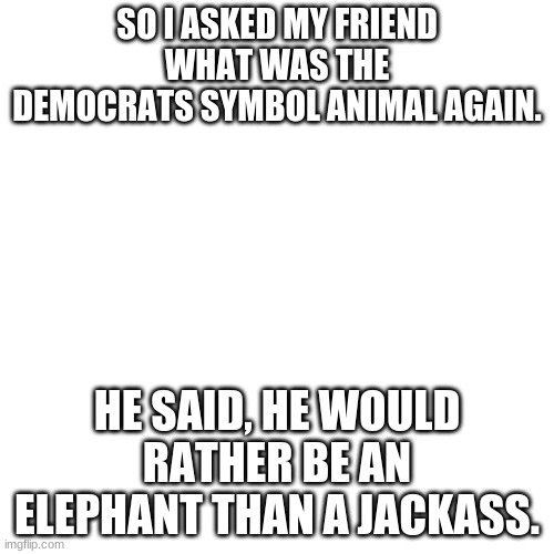 Would you rather... | SO I ASKED MY FRIEND WHAT WAS THE DEMOCRATS SYMBOL ANIMAL AGAIN. HE SAID, HE WOULD RATHER BE AN ELEPHANT THAN A JACKASS. | image tagged in memes,blank transparent square,republicans | made w/ Imgflip meme maker
