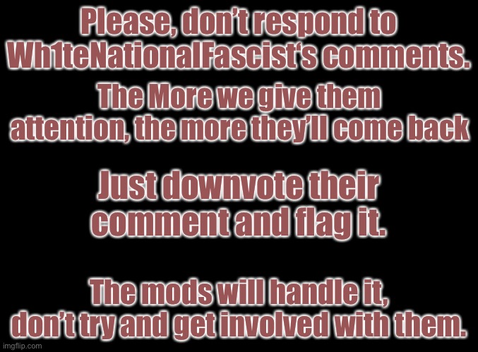 Just ignore them and the mods will handle it. | Please, don’t respond to Wh1teNationalFascist‘s comments. The More we give them attention, the more they’ll come back; Just downvote their comment and flag it. The mods will handle it, don’t try and get involved with them. | image tagged in blank black | made w/ Imgflip meme maker