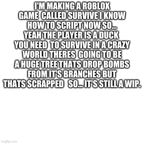 it's in beta | I'M MAKING A ROBLOX GAME  CALLED SURVIVE I KNOW HOW TO SCRIPT NOW SO... YEAH THE PLAYER IS A DUCK  YOU NEED  TO SURVIVE IN A CRAZY WORLD THERES  GOING TO BE A HUGE TREE THATS DROP BOMBS FROM IT'S BRANCHES BUT THATS SCRAPPED   SO... IT'S STILL A WIP. | image tagged in memes,blank transparent square | made w/ Imgflip meme maker