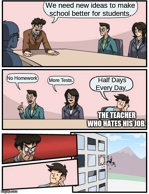 Boardroom Meeting Suggestion |  We need new ideas to make school better for students. No Homework; More Tests. Half Days Every Day. THE TEACHER WHO HATES HIS JOB. | image tagged in memes,boardroom meeting suggestion | made w/ Imgflip meme maker