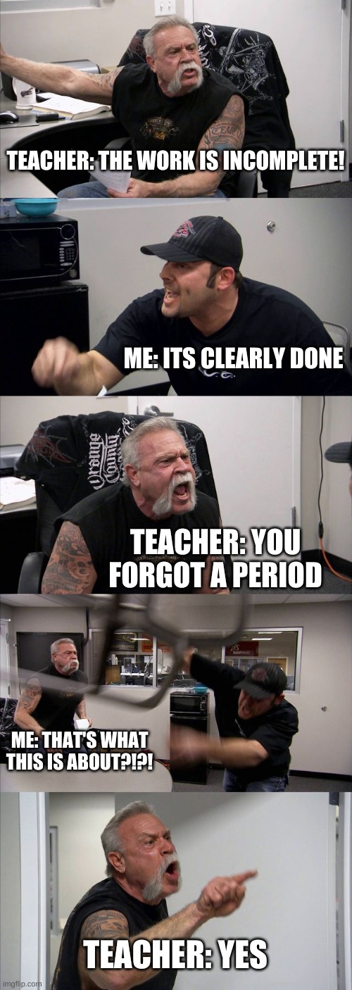 Can anyone relate? | TEACHER: THE WORK IS INCOMPLETE! ME: ITS CLEARLY DONE; TEACHER: YOU FORGOT A PERIOD; ME: THAT'S WHAT THIS IS ABOUT?!?! TEACHER: YES | image tagged in memes,american chopper argument | made w/ Imgflip meme maker