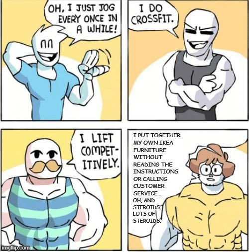 strong men comic | I PUT TOGETHER
MY OWN IKEA
FURNITURE
WITHOUT
READING THE
INSTRUCTIONS
OR CALLING
CUSTOMER
SERVICE... OH, AND 
STEROIDS. LOTS OF 
STEROIDS. | image tagged in strong men comic,ikea | made w/ Imgflip meme maker