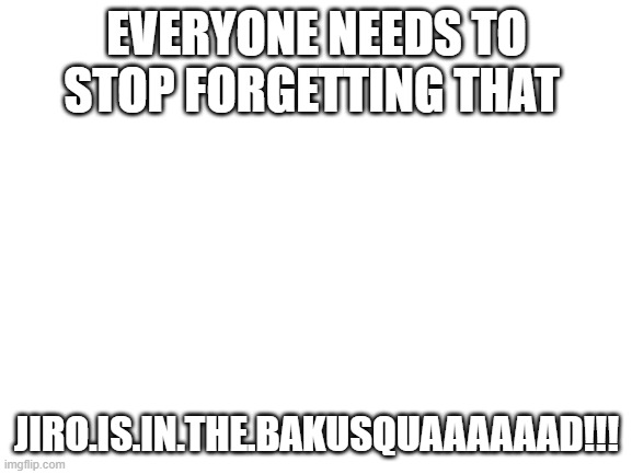 STOP FORGETTING | EVERYONE NEEDS TO STOP FORGETTING THAT; JIRO.IS.IN.THE.BAKUSQUAAAAAAD!!! | image tagged in blank white template | made w/ Imgflip meme maker