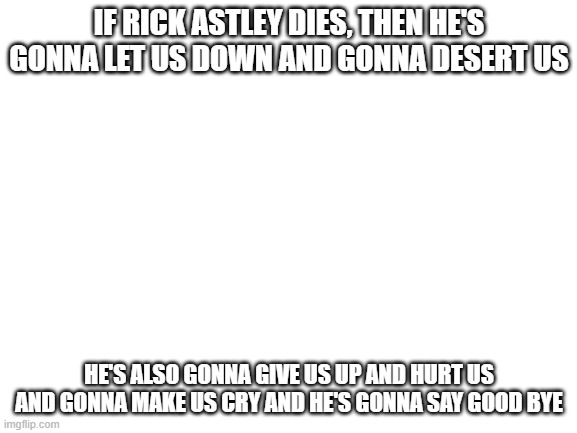 Rick Astley theory D: | IF RICK ASTLEY DIES, THEN HE'S GONNA LET US DOWN AND GONNA DESERT US; HE'S ALSO GONNA GIVE US UP AND HURT US AND GONNA MAKE US CRY AND HE'S GONNA SAY GOOD BYE | image tagged in blank white template | made w/ Imgflip meme maker