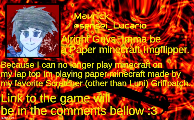 Mavrick Flame announcment template | Alright Guys. Imma be a Paper minecraft Imgflipper. Because I can no longer play minecraft on my lap top Im playing paper minecraft made by my favorite Scratcher (other than Luni) Griffpatch. Link to the game will be in the comments bellow :3 | image tagged in mavrick flame announcment template | made w/ Imgflip meme maker
