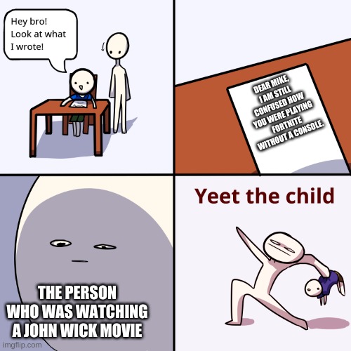 Yeet the child | DEAR MIKE,
I AM STILL CONFUSED HOW YOU WERE PLAYING FORTNITE WITHOUT A CONSOLE. THE PERSON WHO WAS WATCHING A JOHN WICK MOVIE | image tagged in yeet the child | made w/ Imgflip meme maker