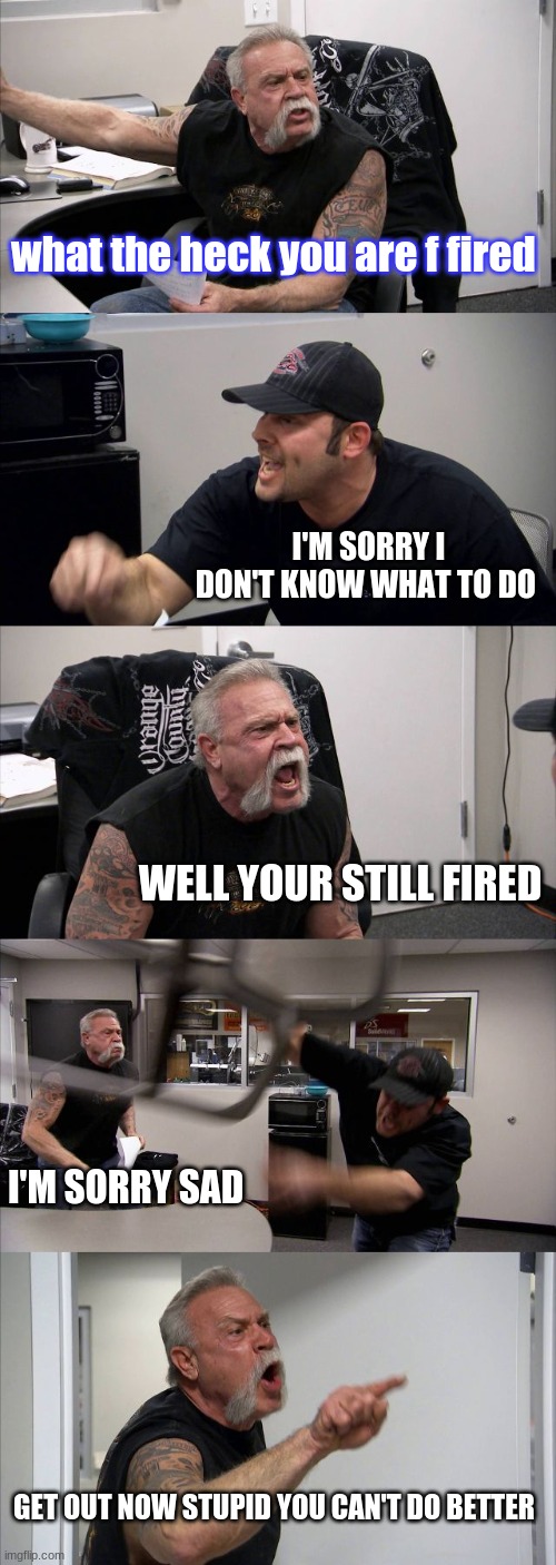 you are fired | what the heck you are f fired; I'M SORRY I DON'T KNOW WHAT TO DO; WELL YOUR STILL FIRED; I'M SORRY SAD; GET OUT NOW STUPID YOU CAN'T DO BETTER | image tagged in memes,american chopper argument | made w/ Imgflip meme maker
