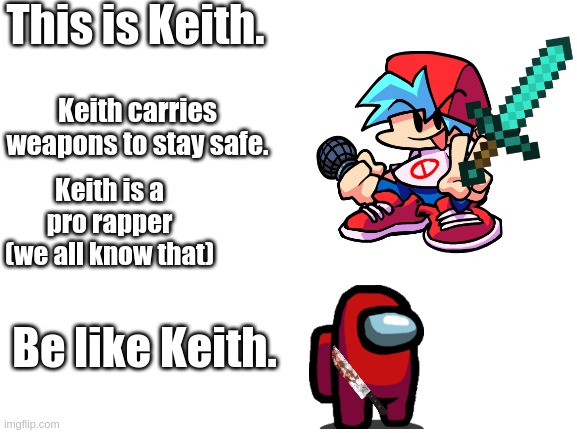 Be like Keith | This is Keith. Keith carries weapons to stay safe. Keith is a pro rapper (we all know that); Be like Keith. | image tagged in blank white template,friday night funkin,be like bill,boyfriend | made w/ Imgflip meme maker