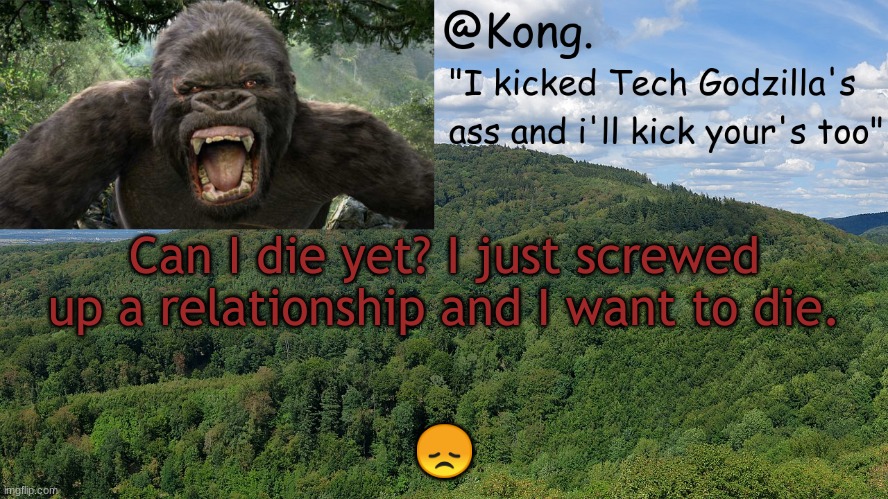 I miss Heaven already.. | Can I die yet? I just screwed up a relationship and I want to die. 😞 | image tagged in kong 's temp | made w/ Imgflip meme maker