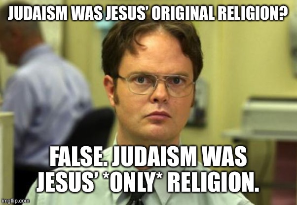 Dwight Schrute | JUDAISM WAS JESUS’ ORIGINAL RELIGION? FALSE. JUDAISM WAS JESUS’ *ONLY* RELIGION. | image tagged in memes,dwight schrute | made w/ Imgflip meme maker
