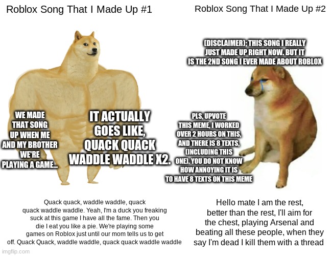 Buff Doge vs. Cheems Meme | Roblox Song That I Made Up #1; Roblox Song That I Made Up #2; (DISCLAIMER); THIS SONG I REALLY JUST MADE UP RIGHT NOW. BUT IT IS THE 2ND SONG I EVER MADE ABOUT ROBLOX; WE MADE THAT SONG UP WHEN ME AND MY BROTHER WE'RE PLAYING A GAME... IT ACTUALLY GOES LIKE, QUACK QUACK WADDLE WADDLE X2. PLS, UPVOTE THIS MEME, I WORKED OVER 2 HOURS ON THIS, AND THERE IS 8 TEXTS, (INCLUDING THIS ONE). YOU DO NOT KNOW HOW ANNOYING IT IS TO HAVE 8 TEXTS ON THIS MEME; Quack quack, waddle waddle, quack quack waddle waddle. Yeah, I'm a duck you freaking suck at this game I have all the fame. Then you die I eat you like a pie. We're playing some games on Roblox just until our mom tells us to get off. Quack Quack, waddle waddle, quack quack waddle waddle; Hello mate I am the rest, better than the rest, I'll aim for the chest, playing Arsenal and beating all these people, when they say I'm dead I kill them with a thread | image tagged in i worked 2 hours,8 texts in the meme,roblox songs,random tag,random tag x2,random tag x3 | made w/ Imgflip meme maker