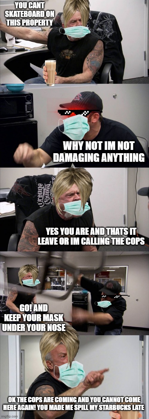 American Chopper Argument Meme | YOU CANT SKATEBOARD ON THIS PROPERTY; WHY NOT IM NOT DAMAGING ANYTHING; YES YOU ARE AND THATS IT LEAVE OR IM CALLING THE COPS; GO! AND KEEP YOUR MASK UNDER YOUR NOSE; OK THE COPS ARE COMING AND YOU CANNOT COME HERE AGAIN! YOU MADE ME SPILL MY STARBUCKS LATE | image tagged in memes,american chopper argument | made w/ Imgflip meme maker