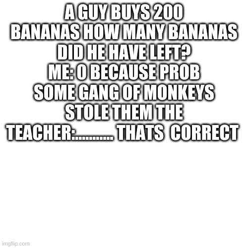Blank Transparent Square | A GUY BUYS 200 BANANAS HOW MANY BANANAS DID HE HAVE LEFT? ME: 0 BECAUSE PROB SOME GANG OF MONKEYS STOLE THEM THE TEACHER:........... THATS  CORRECT | image tagged in memes,blank transparent square | made w/ Imgflip meme maker